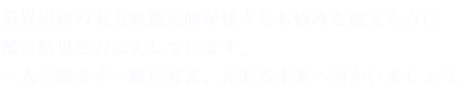 業界屈指の実力派鑑定師が様々なお悩みを抱える方に鑑定結果をお伝えしています。一人で悩まず一緒に考え、光ある未来へ向かいましょう。